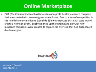 Online Marketplace 
• CHA (The Community Health Alliance) is a non-profit health insurance company 
that was created with low cost government loans. Due to a loss of competition in 
the health insurance industry (see slide 2) it was expected that each state would 
create a new non-profit. Lobbying dried up the funding and only 20+ new 
insurance companies were created to replace the over 400 that had disappeared 
due to mergers. 
Andrew F. Bennett 
865.712.5711 
 