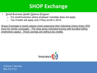 SHOP Exchange 
• Small Business Health Options Program 
– For small business where employer mandate does not apply. 
– Tax Credits will apply only if they enroll in 2014. 
Group Coverage is nearly always more expensive than individual (many times 20% 
more for similar coverage). The shop gives individual pricing with bundled billing. 
(restrictions apply). Those savings are without tax credits. 
Andrew F. Bennett 
865.712.5711 
 
