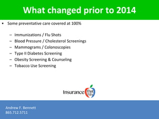 What changed prior to 2014 
• Some preventative care covered at 100% 
– Immunizations / Flu Shots 
– Blood Pressure / Cholesterol Screenings 
– Mammograms / Colonoscopies 
– Type II Diabetes Screening 
– Obesity Screening & Counseling 
– Tobacco Use Screening 
Andrew F. Bennett 
865.712.5711 
 