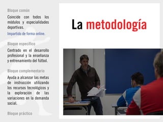 La metodología
Bloque común
Coincide con todos los
módulos y especialidades
deportivas.
Impartido de forma online.
Bloque específico
Centrado en el desarrollo
profesional y la enseñanza
y entrenamiento del fútbol.
Bloque complementario
Ayuda a alcanzar las metas
de instrucción utilizando
los recursos tecnológicos y
la exploración de las
variaciones en la demanda
social.
Bloque práctico
 
