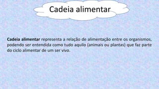 Cadeia alimentar
Cadeia alimentar representa a relação de alimentação entre os organismos,
podendo ser entendida como tudo aquilo (animais ou plantas) que faz parte
do ciclo alimentar de um ser vivo.
 