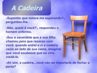 -Suponho que estava me esperando?-,  perguntou-lhe . -Não, quem é você?-,  respondeu o homem enfermo. -Sou o sacerdote que a sua filha chamou para que rezasse com você; quando entrei e vi a cadeira vazia ao lado da sua cama, imaginei que você soubesse que eu viria visitá-lo. -Ah sim, a cadeira...você não se importaria de fechar a porta? A Cadeira 
