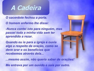 O sacerdote fechou a porta. O homem enfermo lhe disse: -Nunca contei isto para ninguém, mas passei toda a minha vida sem ter aprendido a rezar. Quando eu ia para a igreja e ouvia algo a respeito da oração, como se deve orar e os benefícios que recebemos através dela... ...mesmo assim, não queria saber de orações! Me entrava por um ouvido e saía por outro. A Cadeira 
