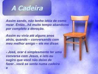 Assim sendo, não tenho idéia de como rezar. Então...há muito tempo abandonei por completo a devoção. Assim eu vivia até alguns anos atrás, quando – conversando com meu melhor amigo – ele me disse: - José, orar é simplesmente ter uma conversa com Jesus, e isto eu sugiro que você não deixe de fazer...você se senta numa cadeira e  A Cadeira 