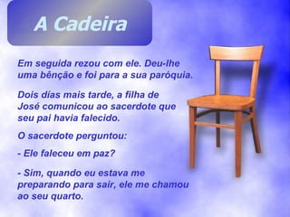 Em seguida rezou com ele. Deu-lhe uma bênção e foi para a sua paróquia. Dois días mais tarde, a filha de José comunicou ao sacerdote que seu pai havia falecido. O sacerdote perguntou: - Ele faleceu em paz? - Sim, quando eu estava me preparando para sair, ele me chamou ao seu quarto. A Cadeira 