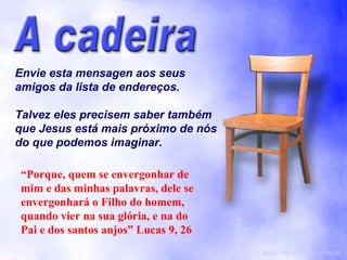 Envie esta mensagen aos seus amigos da lista de endereços. Talvez eles precisem saber também que Jesus está mais próximo de nós do que podemos imaginar. [email_address] “ Porque, quem se envergonhar de mim e das minhas palavras, dele se envergonhará o Filho do homem, quando vier na sua glória, e na do Pai e dos santos anjos” Lucas 9, 26 
