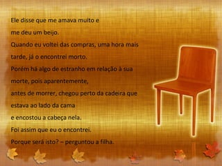 Ele disse que me amava muito e me deu um beijo. Quando eu voltei das compras, uma hora mais tarde, já o encontrei morto. Porém há algo de estranho em relação à sua morte, pois aparentemente, antes de morrer, chegou perto da cadeira que estava ao lado da cama e encostou a cabeça nela. Foi assim que eu o encontrei. Porque será isto? – perguntou a filha. 