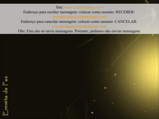 Site:  www.eremitadapaz.com Endereço para receber mensagem: colocar como assunto: RECEBER:  [email_address] Endereço para cancelar mensagem: colocar como assunto: CANCELAR:  [email_address] Obs: Este site só envia mensagens. Portanto, pedimos não enviar mensagens. 