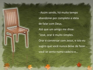 - Assim sendo, há muito tempo abandonei por completo a idéia de falar com Deus. Até que um amigo me disse: “ José, orar é muito simples. Orar é conversar com Jesus, e isto eu sugiro que você nunca deixe de fazer... você se senta numa cadeira e... 