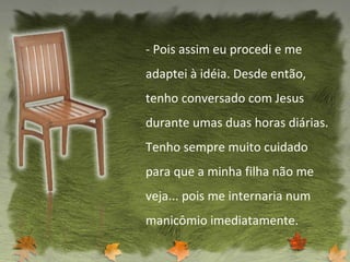 - Pois assim eu procedi e me adaptei à idéia. Desde então, tenho conversado com Jesus durante umas duas horas diárias. Tenho sempre muito cuidado para que a minha filha não me veja... pois me internaria num manicômio imediatamente. 