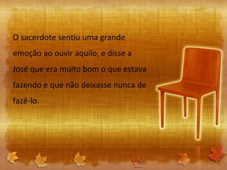O sacerdote sentiu uma grande emoção ao ouvir aquilo, e disse a José que era muito bom o que estava fazendo e que não deixasse nunca de fazê-lo. 