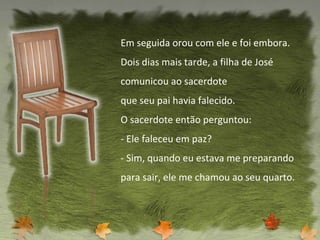 Em seguida orou com ele e foi embora. Dois dias mais tarde, a filha de José comunicou ao sacerdote que seu pai havia falecido. O sacerdote então perguntou: - Ele faleceu em paz? - Sim, quando eu estava me preparando para sair, ele me chamou ao seu quarto. 