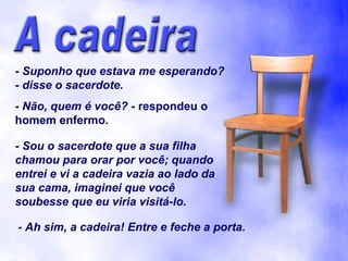 - Suponho que estava me esperando?
- disse o sacerdote.
- Não, quem é você? - respondeu o
homem enfermo.

- Sou o sacerdote que a sua filha
chamou para orar por você; quando
entrei e vi a cadeira vazia ao lado da
sua cama, imaginei que você
soubesse que eu viria visitá-lo.

- Ah sim, a cadeira! Entre e feche a porta.
 