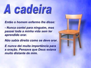 Então o homem enfermo lhe disse:
- Nunca contei para ninguém, mas
passei toda a minha vida sem ter
aprendido orar.
Não sabia direito como se deve orar.
E nunca dei muita importância para
a oração. Pensava que Deus estava
muito distante de mim.
 