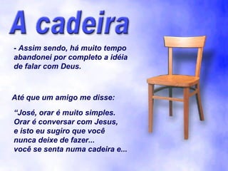 - Assim sendo, há muito tempo
abandonei por completo a idéia
de falar com Deus.



Até que um amigo me disse:

“José, orar é muito simples.
Orar é conversar com Jesus,
e isto eu sugiro que você
nunca deixe de fazer...
você se senta numa cadeira e...
 