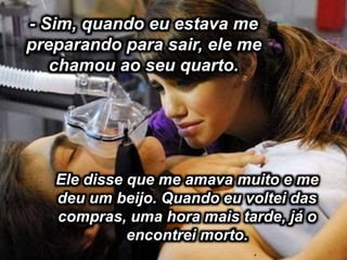 .
- Sim, quando eu estava me
preparando para sair, ele me
chamou ao seu quarto.
Ele disse que me amava muito e me
deu um beijo. Quando eu voltei das
compras, uma hora mais tarde, já o
encontrei morto.
 