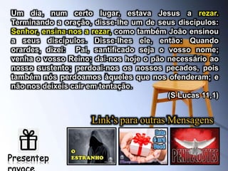 Link’s para outras Mensagens
Um dia, num certo lugar, estava Jesus a rezar.
Terminando a oração, disse-lhe um de seus discípulos:
Senhor, ensina-nos a rezar, como também João ensinou
a seus discípulos. Disse-lhes ele, então: Quando
orardes, dizei: Pai, santificado seja o vosso nome;
venha o vosso Reino; dai-nos hoje o pão necessário ao
nosso sustento; perdoai-nos os nossos pecados, pois
também nós perdoamos àqueles que nos ofenderam; e
não nos deixeis cair em tentação.
(S Lucas 11,1)
 