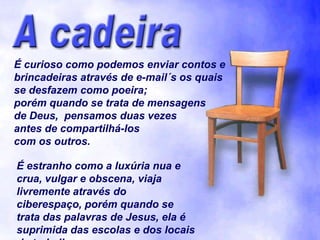 É curioso como podemos enviar contos e
brincadeiras através de e-mail´s os quais
se desfazem como poeira;
porém quando se trata de mensagens
de Deus, pensamos duas vezes
antes de compartilhá-los
com os outros.

É estranho como a luxúria nua e
crua, vulgar e obscena, viaja
livremente através do
ciberespaço, porém quando se
trata das palavras de Jesus, ela é
suprimida das escolas e dos locais
 