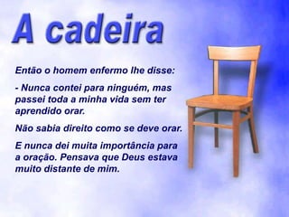 Então o homem enfermo lhe disse:
- Nunca contei para ninguém, mas
passei toda a minha vida sem ter
aprendido orar.
Não sabia direito como se deve orar.
E nunca dei muita importância para
a oração. Pensava que Deus estava
muito distante de mim.
 