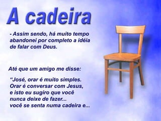 - Assim sendo, há muito tempo
abandonei por completo a idéia
de falar com Deus.



Até que um amigo me disse:
“José, orar é muito simples.
Orar é conversar com Jesus,
e isto eu sugiro que você
nunca deixe de fazer...
você se senta numa cadeira e...
 