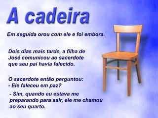 Em seguida orou com ele e foi embora.


Dois dias mais tarde, a filha de
José comunicou ao sacerdote
que seu pai havia falecido.

O sacerdote então perguntou:
- Ele faleceu em paz?
- Sim, quando eu estava me
preparando para sair, ele me chamou
ao seu quarto.
 