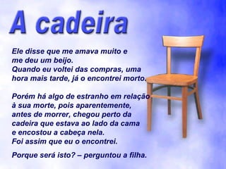 Ele disse que me amava muito e me deu um beijo. Quando eu voltei das compras, uma hora mais tarde, já o encontrei morto. Porém há algo de estranho em relação à sua morte, pois aparentemente, antes de morrer, chegou perto da cadeira que estava ao lado da cama e encostou a cabeça nela. Foi assim que eu o encontrei. Porque será isto? – perguntou a filha. 