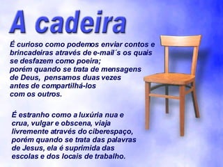 É curioso como podemos enviar contos e brincadeiras através de e-mail´s os quais se desfazem como poeira;  porém quando se trata de mensagens de Deus,  pensamos duas vezes antes de compartilhá-los com os outros. É estranho como a luxúria nua e crua, vulgar e obscena, viaja livremente através do ciberespaço, porém quando se trata das palavras de Jesus, ela é suprimida das escolas e dos locais de trabalho. 