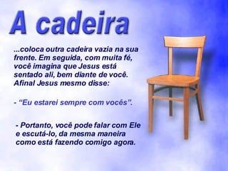 ...coloca outra cadeira vazia na sua frente. Em seguida, com muita fé, você imagina que Jesus está sentado ali, bem diante de você. Afinal Jesus mesmo disse: - “Eu estarei sempre com vocês”. - Portanto, você pode falar com Ele e escutá-lo, da mesma maneira como está fazendo comigo agora. 