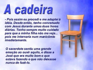 - Pois assim eu procedi e me adaptei à idéia. Desde então, tenho conversado com Jesus durante umas duas horas diárias. Tenho sempre muito cuidado para que a minha filha não me veja... pois me internaria num manicômio imediatamente. O sacerdote sentiu uma grande emoção ao ouvir aquilo, e disse a José que era muito bom o que estava fazendo e que não deixasse nunca de fazê-lo. 