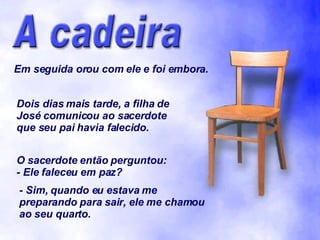 Em seguida orou com ele e foi embora. Dois dias mais tarde, a filha de José comunicou ao sacerdote que seu pai havia falecido. O sacerdote então perguntou: - Ele faleceu em paz? - Sim, quando eu estava me preparando para sair, ele me chamou ao seu quarto. 