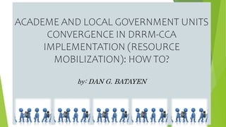ACADEME AND LOCAL GOVERNMENT UNITS
CONVERGENCE IN DRRM-CCA
IMPLEMENTATION (RESOURCE
MOBILIZATION): HOW TO?
by: DAN G. BATAYEN
 