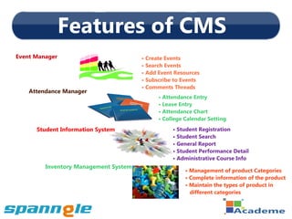 Features of CMS
Event Manager                          • Create Events
                                       • Search Events
                                       • Add Event Resources
                                       • Subscribe to Events
                                       • Comments Threads
    Attendance Manager
                                             • Attendance Entry
                                             • Leave Entry
                                             • Attendance Chart
                                             • College Calendar Setting
      Student Information System                  • Student Registration
                                                  • Student Search
                                                  • General Report
                                                  • Student Performance Detail
                                                  • Administrative Course Info
         Inventory Management System
                                                       • Management of product Categories
                                                       • Complete information of the product
                                                       • Maintain the types of product in
                                                         different categories
 