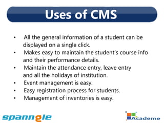 Uses of CMS
•   All the general information of a student can be
    displayed on a single click.
•   Makes easy to maintain the student’s course info
    and their performance details.
•   Maintain the attendance entry, leave entry
    and all the holidays of institution.
•   Event management is easy.
•   Easy registration process for students.
•   Management of inventories is easy.
 