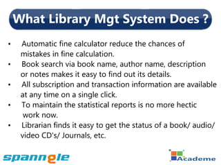 What Library Mgt System Does ?
•    Automatic fine calculator reduce the chances of
     mistakes in fine calculation.
•    Book search via book name, author name, description
     or notes makes it easy to find out its details.
•    All subscription and transaction information are available
     at any time on a single click.
•    To maintain the statistical reports is no more hectic
      work now.
•    Librarian finds it easy to get the status of a book/ audio/
     video CD's/ Journals, etc.
 