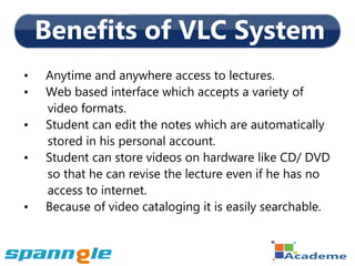 Benefits of VLC System
•   Anytime and anywhere access to lectures.
•   Web based interface which accepts a variety of
    video formats.
•   Student can edit the notes which are automatically
    stored in his personal account.
•   Student can store videos on hardware like CD/ DVD
    so that he can revise the lecture even if he has no
    access to internet.
•   Because of video cataloging it is easily searchable.
 