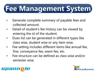 Fee Management System
•   Generate complete summary of payable fees and
    collected amount.
•   Detail of student's fee history can be viewed by
    entering the id of the student.
•   Dues list can be generated in different types like
    class wise, student wise or any item wise.
•   Fee setting includes different items like annual fee,
    fine, conveyance fee, exam fee, etc.
•   Fee structure can be defined as class wise and/or
    semester wise.
 