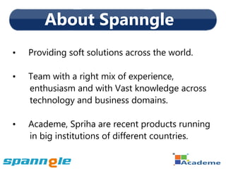 About Spanngle
•   Providing soft solutions across the world.

•   Team with a right mix of experience,
    enthusiasm and with Vast knowledge across
    technology and business domains.

•   Academe, Spriha are recent products running
    in big institutions of different countries.
 