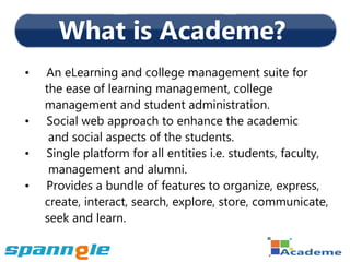 What is Academe?
•   An eLearning and college management suite for
    the ease of learning management, college
    management and student administration.
•   Social web approach to enhance the academic
     and social aspects of the students.
•   Single platform for all entities i.e. students, faculty,
     management and alumni.
•   Provides a bundle of features to organize, express,
    create, interact, search, explore, store, communicate,
    seek and learn.
 
