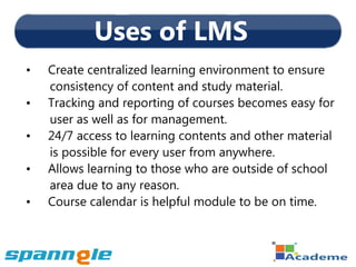 Uses of LMS
•   Create centralized learning environment to ensure
    consistency of content and study material.
•   Tracking and reporting of courses becomes easy for
    user as well as for management.
•   24/7 access to learning contents and other material
    is possible for every user from anywhere.
•   Allows learning to those who are outside of school
    area due to any reason.
•   Course calendar is helpful module to be on time.
 