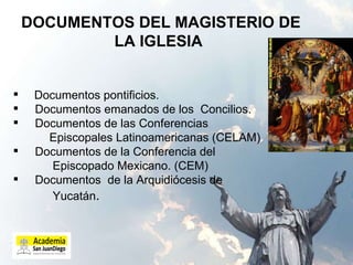 DOCUMENTOS DEL MAGISTERIO DE LA IGLESIA Documentos pontificios. Documentos emanados de los  Concilios.  Documentos de las Conferencias  Episcopales Latinoamericanas (CELAM) Documentos de la Conferencia del  Episcopado Mexicano. (CEM) Documentos  de la Arquidiócesis de Yucatán .  