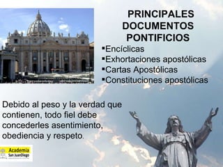 PRINCIPALES DOCUMENTOS PONTIFICIOS Encíclicas  Exhortaciones apostólicas Cartas Apostólicas Constituciones apostólicas  Debido al peso y la verdad que contienen, todo fiel debe concederles asentimiento, obediencia y respeto . 