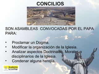 CONCILIOS SON ASAMBLEAS  CONVOCADAS POR EL PAPA PARA: Proclamar un Dogma. Modificar la organización de la Iglesia. Analizar aspectos Doctrinales, Morales o disciplinarios de la Iglesia. Condenar alguna herejía.  