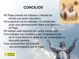 CONCILIOS  El Papa preside los trabajos y decide los  temas que serán discutidos. A la apertura de los debates, los asistentes  juran que permanecerán fieles a la Iglesia y  al Papa. El trabajo está repartido en varias comisiones. Los trabajos son turnados a las Congregaciones  de la Curia Romana antes de ser presentados a  discusión general.  Las conclusiones del Concilio  son promulgados por el Papa 