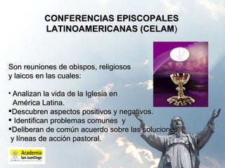 CONFERENCIAS EPISCOPALES LATINOAMERICANAS (CELAM ) Son reuniones de obispos, religiosos  y laicos en las cuales: Analizan la vida de la Iglesia en  América Latina.  Descubren aspectos positivos y negativos. Identifican problemas comunes  y  Deliberan de común acuerdo sobre las soluciones y líneas de acción pastoral. 