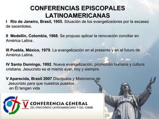 CONFERENCIAS EPISCOPALES LATINOAMERICANAS I  Río de Janeiro, Brasil, 1955 .  Situación de los evangelizadores por la escasez de sacerdotes. II  Medellín, Colombia, 1968 . Se propuso aplicar la renovación conciliar en América Latina . III Puebla, México, 1979 . La evangelización en el presente y en el futuro de América Latina. IV Santo Domingo, 1992 . Nueva evangelización, promoción humana y cultura cristiana. Jesucristo es el mismo ayer, hoy y siempre. V Aparecida, Brasil 2007  Discípulos y Misioneros de  Jesucristo para que nuestros pueblos en Él tengan vida 