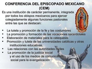 CONFERENCIA DEL EPISCOPADO MEXICANO (CEM) Es una institución de carácter permanente, integrada por todos los obispos mexicanos para ejercer  colegiadamente algunas funciones pastorales  entre las que se destacan: La tutela y promoción de la fe y las costumbres La promoción y formación de las vocaciones sacerdotales  Elaboración de materiales para la catequesis. Promoción y tutela de las universidades católicas y otras  instituciones educativas. Las relaciones con las autoridades civiles La promoción de la justicia social y el uso de los medios de comunicación  social para la evangelización  