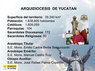 ARQUIDIOCESIS  DE YUCATAN Superficie del territorio :  39,340 km²  Población :  1,838,605 habitantes  Católicos :  1,609,059  Parroquias :  104  Sacerdotes Diocesanos : 172  Sacerdotes Religiosos : 50   Arzobispo Titular S.E. Mons. Emilio Carlos Berlie Belaunzarán Arzobispo Emérito:  S.E. Mons. Manuel Castro Ruiz Obispo Auxiliar:   S.E. Mons. José Rafael Palma Capetillo   