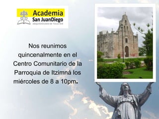 Nos reunimos quincenalmente en el Centro Comunitario de la Parroquia de Itzimná los miércoles de 8 a 10pm .  