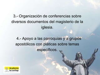 3.- Organización de conferencias sobre diversos documentos del magisterio de la iglesia.   4.- Apoyo a las parroquias y a grupos apostólicos con pláticas sobre temas específicos. 