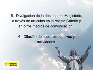5.- Divulgación de la doctrina del Magisterio, a través de artículos en la revista Criterio y en otros medios de comunicación.  6.- Difusión de nuestros objetivos y actividades. 